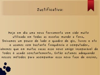 Justificativa:
Hoje em dia uma nova ferramenta vem sido muito
utilizada em todas as escolas mundo a fora.
Deixamos um pouco de lado o quadro de giz, livros e etc
e usamos com bastante frequência o computador.
Sabemos que em muitas casas esse novo amigo inseparável de
todos é usado constantemente. Então estamos adequando
nossos métodos para acompanhar essa nova fase de ensino.
 