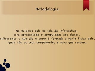 Metodologia:
Na primeira aula na sala de informática,
será apresentado o computador aos alunos,
xplicaremos o que são e como é formada a parte física dele,
quais são os seus componentes e para que servem.
 