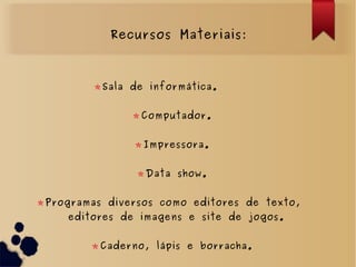 Recursos Materiais:
Sala de informática.
Computador.
Impressora.
Data show.
Programas diversos como editores de texto,
editores de imagens e site de jogos.
Caderno, lápis e borracha.
 