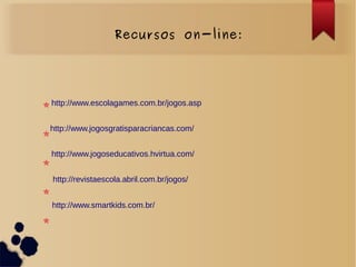 Recursos on-line:
http://www.smartkids.com.br/
http://www.escolagames.com.br/jogos.asp
http://www.jogosgratisparacriancas.com/
http://www.jogoseducativos.hvirtua.com/
http://revistaescola.abril.com.br/jogos/
 