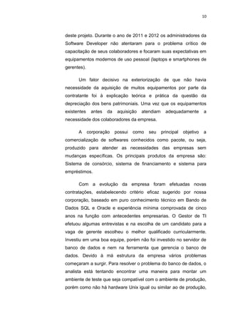 10



deste projeto. Durante o ano de 2011 e 2012 os administradores da
Software Developer não atentaram para o problema crítico de
capacitação de seus colaboradores e focaram suas expectativas em
equipamentos modernos de uso pessoal (laptops e smartphones de
gerentes).

      Um fator decisivo na exteriorização de que não havia
necessidade da aquisição de muitos equipamentos por parte da
contratante foi à explicação teórica e prática da questão da
depreciação dos bens patrimoniais. Uma vez que os equipamentos
existentes    antes   da    aquisição   atendiam     adequadamente        a
necessidade dos colaboradores da empresa.

      A      corporação    possui   como   seu     principal   objetivo   a
comercialização de softwares conhecidos como pacote, ou seja,
produzido para atender as necessidades das empresas sem
mudanças específicas. Os principais produtos da empresa são:
Sistema de consórcio, sistema de financiamento e sistema para
empréstimos.

      Com a evolução da empresa foram efetuadas novas
contratações, estabelecendo critério eficaz sugerido por nossa
corporação, baseado em puro conhecimento técnico em Bando de
Dados SQL e Oracle e experiência mínima comprovada de cinco
anos na função com antecedentes empresarias. O Gestor de TI
efetuou algumas entrevistas e na escolha de um candidato para a
vaga de gerente escolheu o melhor qualificado curricularmente.
Investiu em uma boa equipe, porém não foi investido no servidor de
banco de dados e nem na ferramenta que gerencia o banco de
dados. Devido à má estrutura da empresa vários problemas
começaram a surgir. Para resolver o problema do banco de dados, o
analista está tentando encontrar uma maneira para montar um
ambiente de teste que seja compatível com o ambiente de produção,
porém como não há hardware Unix igual ou similar ao de produção,



                      Belém-PA-

                           2012
 