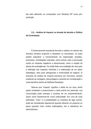 11



ele está utilizando um computador com Windows XP como pré-
produção.




      2.2 – Análise de Impacto na tomada de decisão e Política
de Contratação.




      É extremamente importante formular e realizar um estudo dos
diversos cenários propícios a desastres ou insucessos, os quais
podem prejudicar o funcionamento da organização (projetos,
processos, contratações indevidas, entre outros), para a prevenção
contra os impactos negativos e descomunais, como a criação de
planos de contingências. Foi então feita uma avaliação de risco para
a definição dos impactos inerentes e a elaboração de um plano
estratégico, claro para salvaguarda a continuidade do negócio. O
processo de análise de impacto precisava ser minucioso, sempre
avaliando as vantagens, desvantagens e levando em consideração o
custo-benefício dentro da Software Developer.

      Nota-se que “impacto” significa o efeito de um risco, tendo
pesos oscilantes e proporcionais a cada evento em particular, sua
consumação pode ameaçar o sucesso de um empreendimento,
assim como transformar-se numa proficuidade. Em uma de suas
definições, “risco” é a probabilidade ou incerteza de algo ocorrer,
pode ser considerado desprezível (quando oferecer um prejuízo) ou
grave (quando inclui muitas implicações), daí a relevância em
administrá-los.




                     Belém-PA-

                       2012
 