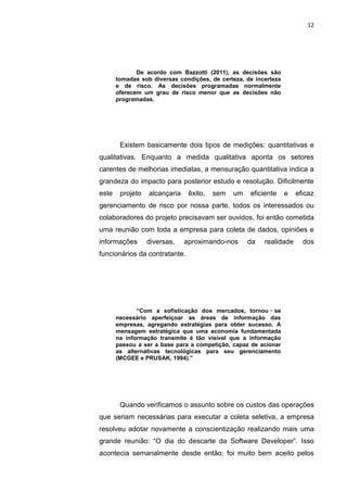 12




              De acordo com Bazzotti (2011), as decisões são
       tomadas sob diversas condições, de certeza, de incerteza
       e de risco. As decisões programadas normalmente
       oferecem um grau de risco menor que as decisões não
       programadas.




        Existem basicamente dois tipos de medições: quantitativas e
qualitativas. Enquanto a medida qualitativa aponta os setores
carentes de melhorias imediatas, a mensuração quantitativa indica a
grandeza do impacto para posterior estudo e resolução. Dificilmente
este    projeto   alcançaria    êxito,   sem   um   eficiente     e   eficaz
gerenciamento de risco por nossa parte, todos os interessados ou
colaboradores do projeto precisavam ser ouvidos, foi então cometida
uma reunião com toda a empresa para coleta de dados, opiniões e
informações       diversas,    aproximando-nos      da   realidade      dos
funcionários da contratante.




              “Com a sofisticação dos mercados, tornou ‑ se
       necessário aperfeiçoar as áreas de informação das
       empresas, agregando estratégias para obter sucesso. A
       mensagem estratégica que uma economia fundamentada
       na informação transmite é tão visível que a informação
       passou a ser a base para a competição, capaz de acionar
       as alternativas tecnológicas para seu gerenciamento
       (MCGEE e PRUSAK, 1994).”




        Quando verificamos o assunto sobre os custos das operações
que seriam necessárias para executar a coleta seletiva, a empresa
resolveu adotar novamente a conscientização realizando mais uma
grande reunião: “O dia do descarte da Software Developer”. Isso
acontecia semanalmente desde então; foi muito bem aceito pelos

                        Belém-PA-

                          2012
 