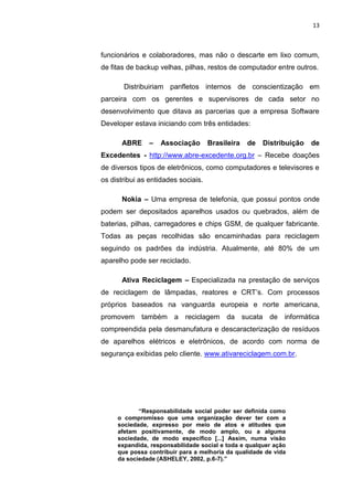 13



funcionários e colaboradores, mas não o descarte em lixo comum,
de fitas de backup velhas, pilhas, restos de computador entre outros.

       Distribuiriam panfletos internos de conscientização em
parceira com os gerentes e supervisores de cada setor no
desenvolvimento que ditava as parcerias que a empresa Software
Developer estava iniciando com três entidades:

      ABRE      –   Associação       Brasileira   de   Distribuição   de
Excedentes - http://www.abre-excedente.org.br – Recebe doações
de diversos tipos de eletrônicos, como computadores e televisores e
os distribui as entidades sociais.

      Nokia – Uma empresa de telefonia, que possui pontos onde
podem ser depositados aparelhos usados ou quebrados, além de
baterias, pilhas, carregadores e chips GSM, de qualquer fabricante.
Todas as peças recolhidas são encaminhadas para reciclagem
seguindo os padrões da indústria. Atualmente, até 80% de um
aparelho pode ser reciclado.

      Ativa Reciclagem – Especializada na prestação de serviços
de reciclagem de lâmpadas, reatores e CRT’s. Com processos
próprios baseados na vanguarda europeia e norte americana,
promovem também a reciclagem da sucata de informática
compreendida pela desmanufatura e descaracterização de resíduos
de aparelhos elétricos e eletrônicos, de acordo com norma de
segurança exibidas pelo cliente. www.ativareciclagem.com.br.




            “Responsabilidade social poder ser definida como
     o compromisso que uma organização dever ter com a
     sociedade, expresso por meio de atos e atitudes que
     afetam positivamente, de modo amplo, ou a alguma
     sociedade, de modo específico [...] Assim, numa visão
     expandida, responsabilidade social e toda e qualquer ação
     que possa contribuir para a melhoria da qualidade de vida
     da sociedade (ASHELEY, 2002, p.6-7).”

                      Belém-PA-

                         2012
 