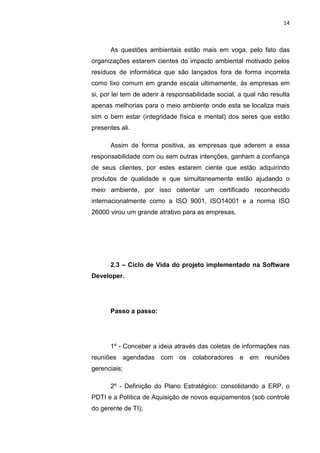 14



      As questões ambientais estão mais em voga, pelo fato das
organizações estarem cientes do impacto ambiental motivado pelos
resíduos de informática que são lançados fora de forma incorreta
como lixo comum em grande escala ultimamente, às empresas em
si, por lei tem de aderir à responsabilidade social, a qual não resulta
apenas melhorias para o meio ambiente onde esta se localiza mais
sim o bem estar (integridade física e mental) dos seres que estão
presentes ali.

      Assim de forma positiva, as empresas que aderem a essa
responsabilidade com ou sem outras intenções, ganham a confiança
de seus clientes, por estes estarem ciente que estão adquirindo
produtos de qualidade e que simultaneamente estão ajudando o
meio ambiente, por isso ostentar um certificado reconhecido
internacionalmente como a ISO 9001, ISO14001 e a norma ISO
26000 virou um grande atrativo para as empresas.




      2.3 – Ciclo de Vida do projeto implementado na Software
Developer.




      Passo a passo:




      1º - Conceber a ideia através das coletas de informações nas
reuniões agendadas com os colaboradores e em reuniões
gerenciais;

      2º - Definição do Plano Estratégico: consolidando a ERP, o
PDTI e a Política de Aquisição de novos equipamentos (sob controle
do gerente de TI);


                      Belém-PA-

                        2012
 