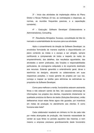 15



      3º - Inicio das atividades de implantação efetiva do Plano
Diretor e Novas Políticas (O lixo, as contratações e dispensas, as
normas, as reuniões frequentes passivas, e a capacitação
constante).

      4º - Execução: Software Developer (Colaboradores e
Administradores), Consulting.

      5º - Resultados Almejados: Sucesso, consolidação de líder do
mercado e sustentabilidade de recursos para sua atividade.

      Após o consentimento da direção da Software Developer, os
envolvidos formularão de maneira explícita e disponibilizarão um
plano contendo as metas e o escopo a ser atingido, sempre
certificando a compreensão de todos a respeito da razão do
empreendimento, dos detalhes, dos resultados aguardados, das
atividades a serem praticadas, das funções e responsabilidades
particulares, do cronograma estipulado e do orçamento destinado
aos recursos. Estando garantido o entendimento geral, dá-se o
start/início do desígnio, alocando os colaboradores em suas
respectivas posições, o nosso gerente de projetos por sua vez,
começa a mapear as tarefas para alinhá-las às estimativas ou
propósitos da Software Developer.

      Como para melhorar a renda, funcionários estavam assinando
férias e não estavam saindo de fato, isto causava sobrecarga de
informações nos projetos dos clientes, impactando diretamente na
qualidade produtiva do Banco de dados (Soluções Bancárias), então
deliberamos trocar estas férias agora não gozadas, por incentivos
em metas de produção no atendimento aos clientes. E como
funciona esta meta?

      Cada colaborador receberá em dinheiro no fim de cada mês
por metas alcançadas de produção, não havendo necessidade de
vender as suas férias no período aquisitivo das mesmas, e nem
mesmo a empresa precisava grandiosamente deste funcionário

                      Belém-PA-

                        2012
 