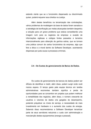 17



estando ciente que se o funcionário dispensado ou discriminado
quiser, poderá requerer seus direitos na Justiça.

      Além destes benefícios na terceirização das contratações,
vários problemas de modelagem da base de dados foram sanados e
a estratégia de bonificação por metas alcançadas também despertou
a solução para um grave problema que estava consolidando uma
imagem ruim para os negócios da empresa: a evasão de
informações sigilosas e códigos fontes passados a terceiros
intencionalmente para obtenção de ganhos extras, que se tornara
uma prática comum de certos funcionários da empresa, algo que
fere a ética e a moral dentro da Software Developer, acarretando
dispensas por justa causa e processos criminais.




      2.4 – Os Custos do gerenciamento de Banco de Dados.




      Os custos de gerenciamento de bancos de dados podem ser
difíceis de identificar e medir, além disso, podem surgir onde você
menos espera. O tempo gasto pela equipe técnica em tarefas
administrativas   recorrentes    também    significa   a   perda   de
oportunidades para se concentrar em projetos que podem melhorar
a rentabilidade dos negócios, além disso, o número crescente de
usuários e volumes de dados cria gargalos de desempenho,
podendo prejudicar os níveis de serviço, a necessidade de mais
investimento em hardware e o aumento dos custos de energia.
Sabendo disso recomendamos a Software Developer terceirizar
parte de seus servidores reduzindo o custo com administração e
manutenção destes equipamentos (energia e pessoal).


                     Belém-PA-

                        2012
 
