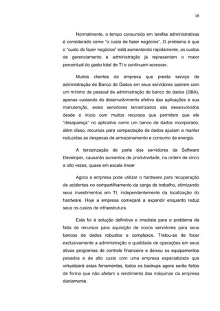 18



      Normalmente, o tempo consumido em tarefas administrativas
é considerado como “o custo de fazer negócios”. O problema é que
o “custo de fazer negócios” está aumentando rapidamente, os custos
de gerenciamento e administração já representam o maior
percentual do gasto total de TI e continuam acrescer.

      Muitos   clientes    da    empresa   que   presta   serviço   de
administração de Banco de Dados em seus servidores operam com
um mínimo de pessoal de administração de banco de dados (DBA),
apenas cuidando do desenvolvimento efetivo das aplicações e sua
manutenção, estes servidores terceirizados são desenvolvidos
desde o início com muitos recursos que permitem que ele
“desapareça” no aplicativo como um banco de dados incorporado,
além disso, recursos para compactação de dados ajudam a manter
reduzidas as despesas de armazenamento e consumo de energia.

      A terceirização de parte dos servidores da Software
Developer, causarão aumentos de produtividade, na ordem de cinco
a oito vezes, quase em escala linear

      Agora a empresa pode utilizar o hardware para recuperação
de acidentes no compartilhamento da carga de trabalho, otimizando
seus investimentos em TI, independentemente da localização do
hardware. Hoje a empresa começará a expandir enquanto reduz
seus os custos de infraestrutura.

      Esta foi à solução definitiva e imediata para o problema da
falta de recursos para aquisição de novos servidores para seus
bancos de dados robustos e complexos. Tratou-se de focar
exclusivamente a administração e qualidade de operações em seus
ativos programas de controle financeiro e deixou os equipamentos
pesados e de alto custo com uma empresa especializada que
virtualizará estas ferramentas, todos os backups agora serão feitos
de forma que não afetam o rendimento das máquinas da empresa
diariamente.


                     Belém-PA-

                          2012
 