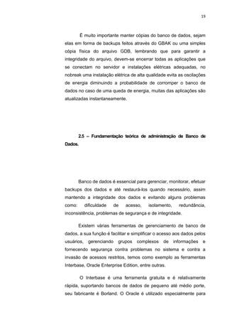 19



         É muito importante manter cópias do banco de dados, sejam
elas em forma de backups feitos através do GBAK ou uma simples
cópia física do arquivo GDB, lembrando que para garantir a
integridade do arquivo, devem-se encerrar todas as aplicações que
se conectam no servidor e instalações elétricas adequadas, no
nobreak uma instalação elétrica de alta qualidade evita as oscilações
de energia diminuindo a probabilidade de corromper o banco de
dados no caso de uma queda de energia, muitas das aplicações são
atualizadas instantaneamente.




        2.5 – Fundamentação teórica de administração de Banco de
Dados.




        Banco de dados é essencial para gerenciar, monitorar, efetuar
backups dos dados e até restaurá-los quando necessário, assim
mantendo a integridade dos dados e evitando alguns problemas
como:       dificuldade     de     acesso,   isolamento,     redundância,
inconsistência, problemas de segurança e de integridade.

        Existem várias ferramentas de gerenciamento de banco de
dados, a sua função é facilitar e simplificar o acesso aos dados pelos
usuários,    gerenciando      grupos   complexos    de     informações   e
fornecendo segurança contra problemas no sistema e contra a
invasão de acessos restritos, temos como exemplo as ferramentas
Interbase, Oracle Enterprise Edition, entre outras.

         O Interbase é uma ferramenta gratuita e é relativamente
rápida, suportando bancos de dados de pequeno até médio porte,
seu fabricante é Borland. O Oracle é utilizado especialmente para

                          Belém-PA-

                            2012
 