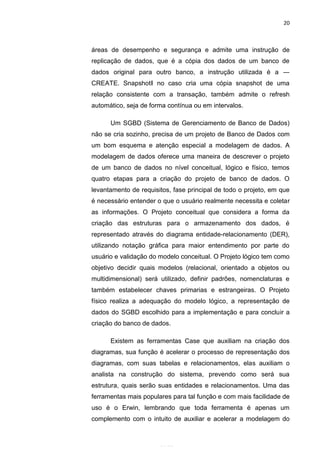 20



áreas de desempenho e segurança e admite uma instrução de
replicação de dados, que é a cópia dos dados de um banco de
dados original para outro banco, a instrução utilizada é a ―
CREATE. Snapshot‖ no caso cria uma cópia snapshot de uma
relação consistente com a transação, também admite o refresh
automático, seja de forma contínua ou em intervalos.

      Um SGBD (Sistema de Gerenciamento de Banco de Dados)
não se cria sozinho, precisa de um projeto de Banco de Dados com
um bom esquema e atenção especial a modelagem de dados. A
modelagem de dados oferece uma maneira de descrever o projeto
de um banco de dados no nível conceitual, lógico e físico, temos
quatro etapas para a criação do projeto de banco de dados. O
levantamento de requisitos, fase principal de todo o projeto, em que
é necessário entender o que o usuário realmente necessita e coletar
as informações. O Projeto conceitual que considera a forma da
criação das estruturas para o armazenamento dos dados, é
representado através do diagrama entidade-relacionamento (DER),
utilizando notação gráfica para maior entendimento por parte do
usuário e validação do modelo conceitual. O Projeto lógico tem como
objetivo decidir quais modelos (relacional, orientado a objetos ou
multidimensional) será utilizado, definir padrões, nomenclaturas e
também estabelecer chaves primarias e estrangeiras. O Projeto
físico realiza a adequação do modelo lógico, a representação de
dados do SGBD escolhido para a implementação e para concluir a
criação do banco de dados.

      Existem as ferramentas Case que auxiliam na criação dos
diagramas, sua função é acelerar o processo de representação dos
diagramas, com suas tabelas e relacionamentos, elas auxiliam o
analista na construção do sistema, prevendo como será sua
estrutura, quais serão suas entidades e relacionamentos. Uma das
ferramentas mais populares para tal função e com mais facilidade de
uso é o Erwin, lembrando que toda ferramenta é apenas um
complemento com o intuito de auxiliar e acelerar a modelagem do
                     Belém-PA-

                       2012
 