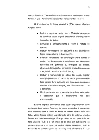 21



Banco de Dados. Vale lembrar também que uma modelagem errada
fará com que a ferramenta represente erroneamente os dados.

      O Administrador de banco de dados (DBA) exerce algumas
funções como:

            Definir o esquema, neste caso o DBA cria o esquema
             de banco de dados original executando um conjunto de
             instruções de dados;
            Estruturar o armazenamento e definir o método de
             acesso;
            Efetuar modificações no esquema e na organização
             física, para melhorar o desempenho,
            Realizar concessões de autorização para acesso a
             dados, implementando mecanismos de segurança
             baseados em garantias ou restrições de acesso,
             através do login/senha, permitindo em partes o acesso
             a ler, inserir, atualizar e excluir dados;
            Efetuar a manutenção de rotina, tais como, realizar
             backups periódicos do banco de dados, garantindo que
             haja espaço livre suficiente em disco para operações
             normais e aumentar o espaço em disco de acordo com
             a demanda;
            Monitorar tarefas sendo executadas no banco de dados
             e   assegurar      que    o    desempenho    não   seja
             comprometido.

      Existem algumas alternativas caso ocorra algum tipo de dano
ao banco dede dados. Recovery do banco de dados é uma delas,
este processo volta o banco de dados ao estado normal após uma
falha, vários fatores podem acarretar esta falha de sistema, um dos
fatores é a queda de energia. Este processo de recovery pode ser
feito usando RAID, e é um meio de se criar um subsistema de
armazenamento composto por vários discos individuais, com a
finalidade de ganhar segurança e desempenho. O melhor é o RAID

                       Belém-PA-

                         2012
 