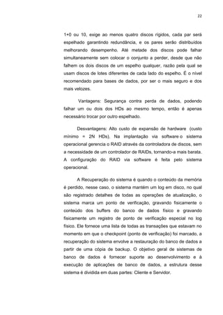 22



1+0 ou 10, exige ao menos quatro discos rígidos, cada par será
espelhado garantindo redundância, e os pares serão distribuídos
melhorando desempenho. Até metade dos discos pode falhar
simultaneamente sem colocar o conjunto a perder, desde que não
falhem os dois discos de um espelho qualquer, razão pela qual se
usam discos de lotes diferentes de cada lado do espelho. É o nível
recomendado para bases de dados, por ser o mais seguro e dos
mais velozes.

       Vantagens: Segurança contra perda de dados, podendo
falhar um ou dois dos HDs ao mesmo tempo, então é apenas
necessário trocar por outro espelhado.

      Desvantagens: Alto custo de expansão de hardware (custo
mínimo = 2N HDs). Na implantação via software o sistema
operacional gerencia o RAID através da controladora de discos, sem
a necessidade de um controlador de RAIDs, tornando-a mais barata.
A configuração do RAID via software é feita pelo sistema
operacional.

      A Recuperação do sistema é quando o conteúdo da memória
é perdido, nesse caso, o sistema mantém um log em disco, no qual
são registrado detalhes de todas as operações de atualização, o
sistema marca um ponto de verificação, gravando fisicamente o
conteúdo dos buffers do banco de dados físico e gravando
fisicamente um registro de ponto de verificação especial no log
físico. Ele fornece uma lista de todas as transações que estavam no
momento em que o checkpoint (ponto de verificação) foi marcado, a
recuperação do sistema envolve a restauração do banco de dados a
partir de uma cópia de backup. O objetivo geral de sistemas de
banco de dados é fornecer suporte ao desenvolvimento e à
execução de aplicações de banco de dados, a estrutura desse
sistema é dividida em duas partes: Cliente e Servidor.




                     Belém-PA-

                       2012
 