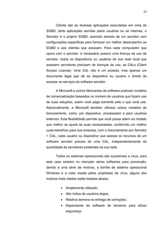 23



      Cliente são as diversas aplicações executadas em cima do
SGBD, tanto aplicações escritas pelos usuários ou as internas, o
Servidor é o próprio SGBD, exercido através de um servidor com
configurações especificas para fornecer um melhor desempenho ao
SGBD e aos clientes que acessam. Para cada computador que
opera com o servidor, é necessário possuir uma licença de uso de
servidor, todos os dispositivos ou usuários de sua rede local que
acessem servidores precisam de licenças de uso, as CALs (Client
Access License). Uma CAL não é um produto, mas apenas um
documento legal que dá ao dispositivo ou usuário o direito de
acessar os serviços do software servidor.

      A Microsoft e outros fabricantes de software praticam modelos
de comercialização baseados no número de usuários que fazem uso
de suas soluções, assim você paga somente pelo o que você usa.
Adicionalmente, a Microsoft também oferece outros modelos de
licenciamento, como: por dispositivo, processador e para usuários
externos. Esta flexibilidade permite que você possa aderir ao modelo
que melhor se ajuste às suas necessidades, conferindo um melhor
custo-benefício para sua empresa, com o licenciamento por Servidor
+ CAL, cada usuário ou dispositivo que acessa os recursos de um
software servidor precisa de uma CAL, independentemente da
quantidade de servidores existentes na sua rede.

      Todos os sistemas operacionais são suscetíveis a vírus, para
este caso existem no mercado vários softwares para prevenção,
devido a uma série de motivos, a família de sistema operacional
Windows é a mais visada pelos projetistas de vírus, alguns dos
motivos mais citados estão listados abaixo:

            Amplamente utilizado;
            Alto índice de usuários leigos;
            Relativa demora na entrega de correções;
            Dependente de software de terceiros para eficaz
             segurança.

                     Belém-PA-

                       2012
 