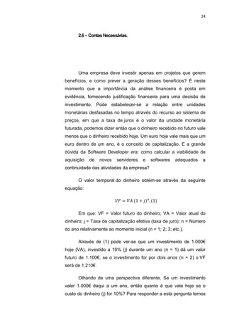 24



      2.6 – Contas Necessárias.




      Uma empresa deve investir apenas em projetos que gerem
benefícios, e como prever a geração desses benefícios? É neste
momento que a importância da análise financeira é posta em
evidência, fornecendo justificação financeira para uma decisão de
investimento. Pode estabelecer-se a relação entre unidades
monetárias desfasadas no tempo através do recurso ao sistema de
preços, em que a taxa de juros é o valor da unidade monetária
futurada, podemos dizer então que o dinheiro recebido no futuro vale
menos que o dinheiro recebido hoje. Um euro hoje vale mais que um
euro dentro de um ano, é o conceito de capitalização. E a grande
dúvida da Software Developer era: como calcular a viabilidade de
aquisição   de    novos    servidores   e   softwares   adequados   a
continuidade das atividades da empresa?

      O valor temporal do dinheiro obtém-se através da seguinte
equação:




      Em que: VF = Valor futuro do dinheiro; VA = Valor atual do
dinheiro; j = Taxa de capitalização efetiva (taxa de juro); n = Número
do ano relativamente ao momento inicial (n = 1; 2; 3; etc.).

      Através de (1) pode ver-se que um investimento de 1.000€
hoje (VA), investido a 10% (j) durante um ano (n = 1) dá um valor
futuro de 1.100€, se o investimento for por dois anos (n = 2) o VF
será de 1.210€.

      Olhando de uma perspectiva diferente. Se um investimento
valer 1.000€ daqui a um ano, então quanto é que vale hoje se o
custo do dinheiro (j) for 10%? Para responder a esta pergunta temos

                      Belém-PA-

                          2012
 