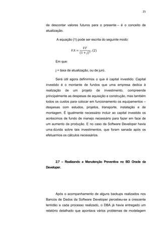 25



de descontar valores futuros para o presente – é o conceito de
atualização.

       A equação (1) pode ser escrita do seguinte modo:




      Em que:

      j = taxa de atualização, ou de juro.

      Será útil agora definirmos o que é capital investido: Capital
investido é o montante de fundos que uma empresa dedica à
realização     de   um   projeto   de    investimento,   compreende
principalmente as despesas de aquisição e construção, mas também
todos os custos para colocar em funcionamento os equipamentos –
despesas com estudos, projetos, transporte, instalação e de
montagem. É igualmente necessário incluir ao capital investido os
acréscimos de fundo de manejo necessário para fazer em face de
um aumento da produção. E no caso da Software Developer havia
uma dúvida sobre tais investimentos, que foram sanada após os
efetuarmos os cálculos necessários.




      2.7 – Realizando a Manutenção Preventiva no BD Oracle da
Developer.




      Após o acompanhamento de alguns backups realizados nos
Bancos de Dados da Software Developer percebeu-se a crescente
lentidão a cada processo realizado, o DBA já havia entregado um
relatório detalhado que apontava vários problemas de modelagem
                     Belém-PA-

                         2012
 
