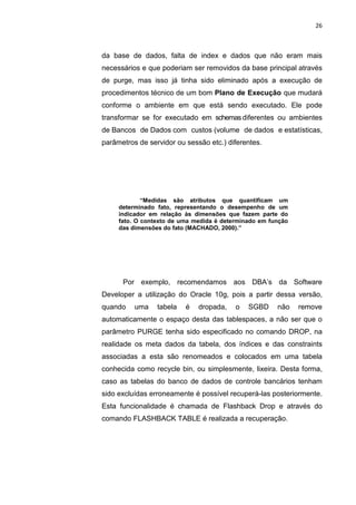 26



da base de dados, falta de index e dados que não eram mais
necessários e que poderiam ser removidos da base principal através
de purge, mas isso já tinha sido eliminado após a execução de
procedimentos técnico de um bom Plano de Execução que mudará
conforme o ambiente em que está sendo executado. Ele pode
transformar se for executado em schemas diferentes ou ambientes
de Bancos de Dados com custos (volume de dados e estatísticas,
parâmetros de servidor ou sessão etc.) diferentes.




             “Medidas são atributos que quantificam um
     determinado fato, representando o desempenho de um
     indicador em relação às dimensões que fazem parte do
     fato. O contexto de uma medida é determinado em função
     das dimensões do fato (MACHADO, 2000).”




      Por exemplo, recomendamos aos DBA’s da Software
Developer a utilização do Oracle 10g, pois a partir dessa versão,
quando    uma    tabela     é    dropada,   o   SGBD   não    remove
automaticamente o espaço desta das tablespaces, a não ser que o
parâmetro PURGE tenha sido especificado no comando DROP, na
realidade os meta dados da tabela, dos índices e das constraints
associadas a esta são renomeados e colocados em uma tabela
conhecida como recycle bin, ou simplesmente, lixeira. Desta forma,
caso as tabelas do banco de dados de controle bancários tenham
sido excluídas erroneamente é possível recuperá-las posteriormente.
Esta funcionalidade é chamada de Flashback Drop e através do
comando FLASHBACK TABLE é realizada a recuperação.




                     Belém-PA-

                          2012
 