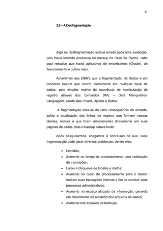 27



       2.8 – A Desfragmentação




       Algo na desfragmentação estava errado após uma avaliação,
pois havia lentidão excessiva no backup da Base de Dados, cabe
aqui ressaltar que havia aplicativos de empréstimos (Oracle), de
financiamento e outros mais.

       Advertimos aos DBA’s que a fragmentação de dados é um
processo natural que ocorre diariamente em qualquer base de
dados, pelo simples motivo da ocorrência de manipulação de
registro   através   dos    comandos    DML    –   Data   Manipulation
Languagem, sendo eles: Insert, Update e Delete.

       A fragmentação trata-se de uma consequência da entrada,
saída e atualização das linhas de registro que formam nessas
tabelas, índices e que ficam armazenadas diretamente em suas
páginas de dados, mas o backup estava lento!

       Após pesquisarmos, chegamos à conclusão de que, essa
fragmentação pode gerar diversos problemas, dentre eles:

              Lentidão;
              Aumento no tempo de processamento para realização
               de transações;
              Locks e bloqueios de tabelas e dados;
              Aumento no custo de processamento para o Server
               realizar suas transações internas a fim de concluir seus
               processos administrativos;
              Aumento no espaço alocado de informação, gerando
               um crescimento no tamanho dos arquivos de dados;
              Aumento nos arquivos de backups;



                       Belém-PA-

                           2012
 