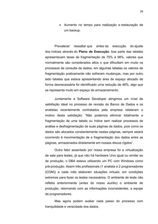 28



            Aumento no tempo para realização e restauração de
             um backup.



      Prevalecer    ressaltar que   antes da   execução    do ajuste
dos índices através do Plano de Execução, boa parte das tabelas
apresentavam taxas de fragmentação de 75% á 98%, valores que
normalmente são considerados altos o que dificultam em muito os
processos de consulta de dados, em algumas tabelas os valores de
fragmentação praticamente não sofreram mudanças, mas por outro
lado tabelas que estava apresentando área de espaço alocado de
forma desnecessária foi identificado uma redução de 48%, algo que
se representa muito em espaço de armazenamento.

      Juntamente a Software Developer atingimos um nível de
satisfação ideal no processo de revisão do Banco de Dados e os
analistas recentemente contratados pela empresa relataram o
motivo desta satisfação: “Não podemos eliminar totalmente a
fragmentação de uma tabela ou índice sem realizar processos de
análise e desfragmentação de suas páginas de dados, pois como os
dados são alocados constantemente nestas páginas, sempre estará
ocorrendo à movimentação de e fragmentação dos dados entre as
páginas, armazenados diretamente em nossos discos rígidos”.

      Outro fator assentado por nossa empresa foi a virtualização
de sala para testes, já que não há hardware Unix igual ou similar ao
de produção, o DBA estava utilizando um PC com Windows como
pré-produção. Assim três profissionais (1 analista e 2 programadores
(COM)) a cada mês elaboram situações virtuais, em condições
extremas para fazer os testes necessários. O ambiente de teste não
refletia anteriormente (antes do nosso auxílio) o ambiente de
produção, retornando com as informações inconsistentes, a equipe
de programadores.

      Mas agora podem avaliar cada passo do processo com
tranquilidade e veracidade dos dados.
                     Belém-PA-

                       2012
 