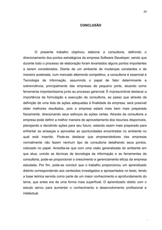29



                                          CONCLUSÃO




        O      presente   trabalho   objetivou   elaborar a    consultoria,   definindo   o
direcionamento dos pontos estratégicos da empresa Software Developer, sendo que
durante todo o processo de elaboração foram levantados alguns pontos importantes
a serem considerados. Diante de um ambiente de mudanças constantes e de
maneira acelerada, num mercado altamente competitivo, a consultoria é essencial à
Tecnologia      de   Informação,     assumindo    o   papel   de   fator   determinante   a
sobrevivência, principalmente das empresas de pequeno porte, atuando como
ferramenta importantíssima junto ao processo gerencial. É imprescindível destacar a
importância da formulação e execução da consultoria, ao passo que através da
definição de uma lista de ações adequadas à finalidade da empresa, será possível
obter melhores resultados, pois a empresa estará mais bem mais preparada
fisicamente, direcionando seus esforços às ações certas. Através da consultoria a
empresa pode definir a melhor maneira de aproveitamento dos recursos disponíveis,
planejando e decidindo ações para seu futuro, estando assim mais preparado para
enfrentar as ameaças e aproveitar as oportunidades encontradas no ambiente no
qual está inserido. Pode-se destacar que empreendedores das empresas
normalmente não fazem nenhum tipo de consultoria detalhando seus pontos,
colocado no papel. Acredita-se que com uma visão generalizada do ambiente em
que atua, unindo as técnicas de tecnologia da informação e as ferramentas da
consultoria, pode-se proporcionar o crescimento e gerenciamento eficaz da empresa
estudada. Por fim, pode-se concluir que o trabalho proporcionou um aprendizado
distinto correspondendo aos conteúdos investigados e apresentados no texto, tendo
a base teórica servida como parte de um maior conhecimento e aprofundamento do
tema, que antes era de uma forma mais superficial. O aprendizado obtido com o
estudo serviu para aumentar o conhecimento e desenvolvimento profissional e
intelectual.




                                         Belém-PA-

                                           2012
 