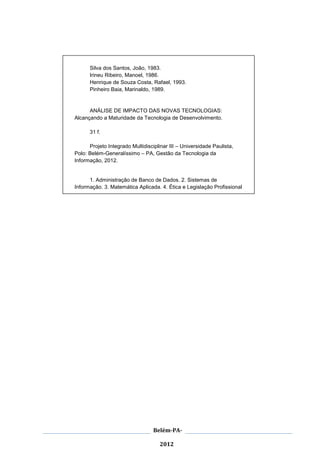 3




      Silva dos Santos, João, 1983.
      Irineu Ribeiro, Manoel, 1986.
      Henrique de Souza Costa, Rafael, 1993.
      Pinheiro Baia, Marinaldo, 1989.


      ANÁLISE DE IMPACTO DAS NOVAS TECNOLOGIAS:
Alcançando a Maturidade da Tecnologia de Desenvolvimento.

      31 f.

      Projeto Integrado Multidisciplinar III – Universidade Paulista,
Polo: Belém-Generalíssimo – PA, Gestão da Tecnologia da
Informação, 2012.


      1. Administração de Banco de Dados. 2. Sistemas de
Informação. 3. Matemática Aplicada. 4. Ética e Legislação Profissional




                                  Belém-PA-

                                     2012
 