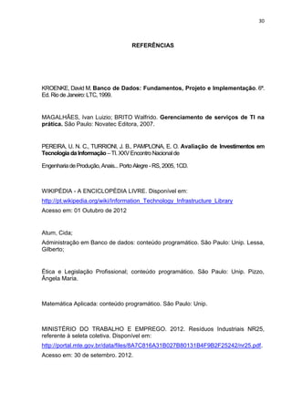 30



                                      REFERÊNCIAS




KROENKE, David M. Banco de Dados: Fundamentos, Projeto e Implementação. 6ª.
Ed. Rio de Janeiro: LTC, 1999.


MAGALHÃES, Ivan Luizio; BRITO Walfrido. Gerenciamento de serviços de TI na
prática. São Paulo: Novatec Editora, 2007.


PEREIRA, U. N. C., TURRIONI, J. B., PAMPLONA, E. O. Avaliação de Investimentos em
Tecnologia da Informação – TI. XXV Encontro Nacional de

Engenharia de Produção, Anais... Porto Alegre - RS, 2005, 1CD.



WIKIPÉDIA - A ENCICLOPÉDIA LIVRE. Disponível em:
http://pt.wikipedia.org/wiki/Information_Technology_Infrastructure_Library
Acesso em: 01 Outubro de 2012


Atum, Cida;
Administração em Banco de dados: conteúdo programático. São Paulo: Unip. Lessa,
Gilberto;


Ética e Legislação Profissional; conteúdo programático. São Paulo: Unip. Pizzo,
Ângela Maria.



Matemática Aplicada: conteúdo programático. São Paulo: Unip.



MINISTÉRIO DO TRABALHO E EMPREGO. 2012. Resíduos Industriais NR25,
referente à seleta coletiva. Disponível em:
http://portal.mte.gov.br/data/files/8A7C816A31B027B80131B4F9B2F25242/nr25.pdf.
Acesso em: 30 de setembro. 2012.




                                         Belém-PA-

                                            2012
 