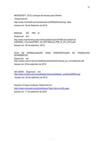 31



MICROSOFT. 2012 Licenças de Acesso para Cliente.
Disponível em:
http://www.microsoft.com/windowsserver2008/pt/br/pricing. Aspx
Acesso em: 30 de Setembro de 2012.


MANUAL       DO    PIM    III.
Disponível   em:
http://ead.unipinterativa.edu.br/bbcswebdav/pid-501663-dt-content-rid
23935964_1/courses/PIM01_50_M01/Manual_PIM_III_GTI_2012.pdf.
Acesso em: 30 de setembro. 2012.


GUIA DE NORMALIZAÇÃO               PARA     APRESENTAÇÃO         DE     TRABALHOS
ACADÊMICOS.
Disponível em:
http://www2.unip.br/servicos/biblioteca/download/manual_de_normalizacao.pdf
Acesso em 30 de setembro de 2012


ISO 26000. Disponível em:
http://www.inmetro.gov.br/qualidade/responsabilidade_social/iso26000.asp
Acesso em: 05 de setembro de 2012


Suporte a Purge (Limpeza), Disponível em:
http://msdn.microsoft.com/pt-br/library/7ykdy1fe(v=vs.80).aspx
Acesso em: 17 de setembro de 2012




                                     Belém-PA-

                                       2012
 