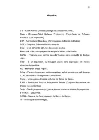 32



                             Glossário




Cal – Client Access License (Licença de Acesso do Cliente).
Case - Computer-Aided Software Engineering (Engenharia de Software
Auxiliada por Computador).
DBA - Administrator Data base (Administrador de Banco de Dados).
DER – Diagrama Entidade-Relacionamento.
Drop – É um comando DDL nos Bancos de Dados.
Flashback – Recurso que permite recuperar o Banco de Dados.
GBAK – Programa que permite agendar horário para execução de backup
diário.
GBD – E um depurador, ou debugger usado para depuração em muitos
sistemas do tipo Unix.
HD – Hard Disk (Disco Rígido).
Index – É o arquivo que em muitos servidores web é servido por padrão caso
o URL requisitado corresponda a um diretório.
Purge – Uma ação de limpeza profunda do Banco de Dados.
RAID – Redundant Array of Independent Drives (Conjunto Redundante de
Discos Independentes).
Script - São linguagens de programação executadas do interior de programas.
Schemas – Esquemas.
SGBD – Sistema de Gerenciamento de Banco de Dados.
TI – Tecnologia da Informação.




                              Belém-PA-

                                 2012
 