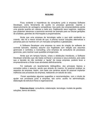 5



                                   RESUMO



        Ficou evidente a importância da consultoria junto à empresa Software
Developer, como ferramenta de auxílio no processo gerencial, visando o
desenvolvimento de vantagens competitivas; boa parte dos empreendedores perde
uma grande quantia em valores a cada ano, fragilizando seus negócios, negócios
que poderiam alavancar a economia servindo de exemplo para as futuras gerações
de analistas, gerentes de informações e programadores.
        Ainda que uma empresa de tecnologia saiba o que está vendendo ou
criando, não há a menor dúvida de que, é preciso buscar soluções alternativas e
parcerias para se mantiver em um mercado competitivo e globalizado.
        A Software Developer uma empresa no ramo de criação de software de
controle bancário, resolveu assumir sua fragilidade com relação aos assuntos
gerenciais e contratou a Consulting, uma empresa de consultoria de processos
gerencias, para resolver suas questões emergenciais.
       Ainda que em tempos futuros, crises e obstáculos inevitáveis, a Software
Developer entendeu que não basta conhecer o processo e seus produtos, pois sabe
que a decisão de não contratar a “ajuda” de nossa empresa, poderia levar a
empreendimento a findar suas atividades definitivamente.
        Foi realizado um levantamento bibliográfico, dos principais tópicos e
conceitos sobre o assunto, sendo que através do mesmo, foi possível analisar os
aspectos da empresa. Assim, com base nos cenários atuais foi possível implantar
melhorias aos processos da empresa, realizando um estudo de caso.
        Foram apontadas algumas sugestões e recomendações, com o intuito de
ajudar nos processos junto à empresa, tais como: auxilio na administração,
elaboração da estrutura física e organizacional.


       Palavras-chave: consultoria, colaboração, tecnologia, modelo de gestão,
soluções, banco de dados.




                                   Belém-PA-

                                      2012
 