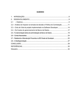 7



                                                        SUMÁRIO


1. INTRODUÇÃO ...................................................................................................... 8
2. DESENVOLVIMENTO .......................................................................................... 9
2.1      – Histórico.......................................................................................................... 9
2.2 – Análise de Impacto na tomada de decisão e Política de Contratação. ............. 11
2.3 – Ciclo de Vida do projeto implementado na Software Developer. ...................... 14
2.4 – Os Custos do gerenciamento de Banco de Dados. .......................................... 17
2.5 – Fundamentação teórica de administração de Banco de Dados. .................................... 19
2.6 – Contas Necessárias. .............................................................................................. 24
2.7 – Realizando a Manutenção Preventiva no BD Oracle da Developer. ............................... 25
2.8 – A Desfragmentação............................................................................................... 27
CONCLUSÃO............................................................................................................ 29
REFERÊNCIAS ......................................................................................................... 30
Glossário ................................................................................................................... 32




                                                        Belém-PA-

                                                           2012
 