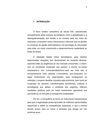 8




        1. INTRODUÇÃO




        O Novo cenário competitivo do século XXI, caracterizado
principalmente pelos avanços tecnológicos como a globalização e a
desregulamentação, tem levado a um número cada vez maior de
empresas a buscarem novos mecanismos e técnicas que as ajudem
no processo de gestão administrativa e da tecnologia da informação
para obter um maior crescimento e desenvolvimento sustentável ao
longo do tempo.

        A utilização destes meios tecnológicos, para resolver
determinadas situações, tem demonstrado ser bastante eficiente,
suprindo todas as exigências do seu mercado consumidor, e assim,
com as constantes mudanças que passam a ocorrer no campo
empresarial e com o empreendedorismo cada vez mais alto, é
constantemente mais utilizada a Consultoria, que conquistou um
papel    fundamental   nas   organizações,   para   conseguirem   se
antecipar, e superar desafios impostos pela economia, bem como as
mudanças de cenários, transformações econômicas, políticas e
tecnológicas que afetam o ambiente dos negócios, obterem
resultados positivos para um maior crescimento, garantindo sua
permanência no mercado e conseguindo estabilidade.

        Por fim, a Consultoria se torna um instrumento imprescindível
para que a organização possa aproveitar as melhores oportunidades
disponíveis e definir as competências essenciais, e que a mesma
deverá possui para se tornar a empresa que almeja ser nos
próximos anos.




                       Belém-PA-

                         2012
 
