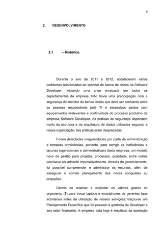 9



2.      DESENVOLVIMENTO




      2.1         – Histórico.




            Durante o ano de 2011 e 2012, aconteceram vários
     problemas relacionados ao servidor de banco de dados na Software
     Developer,     iniciando     uma   crise   enraizada   em   todos   os
     departamentos da empresa. Não havia uma preocupação com a
     segurança do servidor de banco dados que deve ser constante entre
     as pessoas responsáveis pela TI e excessivos gastos com
     equipamentos irrelevantes a continuidade do processo produtivo da
     empresa Software Developer. As práticas de segurança dependem
     muito da estrutura e da arquitetura de dados utilizadas segundo a
     nossa organização, tais práticas eram desprezadas.

            Foram detectadas irregularidades por parte da administração
     e tomadas providências, portanto, para corrigir as ineficiências e
     lacunas (operacionais e administrativas) desta empresa, um modelo
     novo de gestão para projetos, processos, qualidade, entre outros
     precisava ser adotado impreterivelmente. Através do gerenciamento,
     foi possível compreender e administrar os recursos, além de
     assegurar o correto planejamento das novas conquistas ou
     projeções.

            Depois de analisar e explicitar os valores gastos no
     orçamento ($) para trocar laptops e smartphones de gerentes (que
     aconteceu antes da utilização de nossos serviços); traçou-se um
     Planejamento Específico que foi passado à gerência da Developer e
     seu setor financeiro. A empresa toda hoje é resultado da aceitação

                            Belém-PA-

                                 2012
 