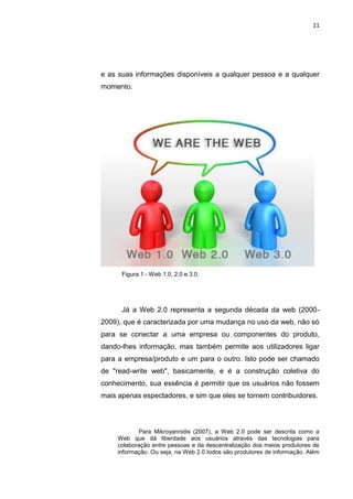 11




e as suas informações disponíveis a qualquer pessoa e a qualquer
momento.




      Figura 1 - Web 1.0, 2.0 e 3.0.




      Já a Web 2.0 representa a segunda década da web (2000-
2009), que é caracterizada por uma mudança no uso da web, não só
para se conectar a uma empresa ou componentes do produto,
dando-lhes informação, mas também permite aos utilizadores ligar
para a empresa/produto e um para o outro. Isto pode ser chamado
de "read-write web", basicamente, e é a construção coletiva do
conhecimento, sua essência é permitir que os usuários não fossem
mais apenas espectadores, e sim que eles se tornem contribuidores.




            Para Mikroyannidis (2007), a Web 2.0 pode ser descrita como a
     Web que dá liberdade aos usuários através das tecnologias para
     colaboração entre pessoas e da descentralização dos meios produtores de
     informação. Ou seja, na Web 2.0 todos são produtores de informação. Além

                   Polo Generalíssimo
                       Belém – PA
                          2012
 