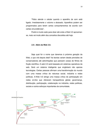 14




      “Fábio atende o celular quando o aparelho de som está
ligado. Imediatamente o volume e abaixado. Aparelhos podem ser
programados para terem certos comportamentos de acordo com
certas circunstâncias”.
      Porém é muito cedo para dizer até onde a Web 3.0 aproximar-
se, mais vai muito além dos conceitos discutidos até hoje.




      2.5 – Além da Web 3.0.




      Seja qual for o nome que daremos à próxima geração da
Web, o que virá depois dela? As teorias variam desde previsões de
conservadores até adivinhações que parecem coisas de filmes de
ficção científica. A web 4.0 será baseada em sistemas operativos da
web. Será um sistema inteligente que englobará não apenas
tecnologias. Certas pessoas afirmam uma transformação do mundo
com uma massa crítica de natureza social, indústria e redes
políticas. A Web 4.0 atinge uma massa crítica de participação em
redes on-line que oferecem transparência global, governança,
distribuição, participação, colaboração na indústria, redes políticas,
sociais e outros esforços importantes da comunidade.




                 Polo Generalíssimo
                     Belém – PA
                        2012
 