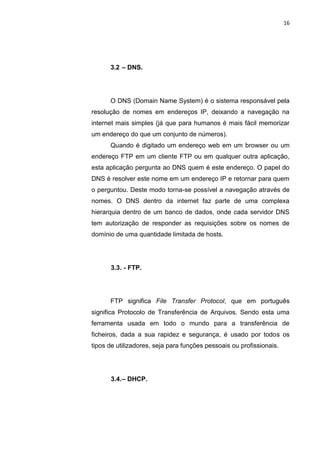 16




      3.2 – DNS.




      O DNS (Domain Name System) é o sistema responsável pela
resolução de nomes em endereços IP, deixando a navegação na
internet mais simples (já que para humanos é mais fácil memorizar
um endereço do que um conjunto de números).
      Quando é digitado um endereço web em um browser ou um
endereço FTP em um cliente FTP ou em qualquer outra aplicação,
esta aplicação pergunta ao DNS quem é este endereço. O papel do
DNS é resolver este nome em um endereço IP e retornar para quem
o perguntou. Deste modo torna-se possível a navegação através de
nomes. O DNS dentro da internet faz parte de uma complexa
hierarquia dentro de um banco de dados, onde cada servidor DNS
tem autorização de responder as requisições sobre os nomes de
domínio de uma quantidade limitada de hosts.




      3.3. - FTP.




      FTP significa File Transfer Protocol, que em português
significa Protocolo de Transferência de Arquivos. Sendo esta uma
ferramenta usada em todo o mundo para a transferência de
ficheiros, dada a sua rapidez e segurança, é usado por todos os
tipos de utilizadores, seja para funções pessoais ou profissionais.




      3.4. – DHCP.




                 Polo Generalíssimo
                     Belém – PA
                        2012
 