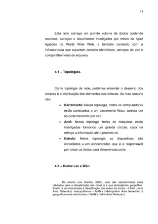 18




        Esta rede carrega um grande volume de dados contendo
recursos, serviços e documentos interligados por meios de hiper
ligações da World Wide Web, e também contando com a
infraestrutura que suportam correios eletrônicos, serviços de voz e
compartilhamento de arquivos.




        4.1 – Topologias.




        Como topologia de rede, podemos entender o desenho dos
enlaces e a distribuição dos elementos nos enlaces. As mas comuns
são:
               Barramento: Nessa topologia, todos os computadores
                estão conectados a um barramento físico, apenas um
                nó pode transmitir por vez.
               Anel: Nessa topologia todas as máquinas estão
                interligadas formando um grande círculo, cada nó
                reforça a informação até o próximo nó.
               Estrela:     Nesta     topologia     os    dispositivos    são
                conectados a um concentrador, que é o responsável
                por rotear os dados para determinada porta.




        4.2 – Redes Lan e Wan.




                De acordo com Dantas (2002), uma das características mais
       utilizadas para a classificação das redes é a sua abrangência geográfica.
       Assim, é convencionada a classificação das redes em locais – LANs (Local
       Área Networks), metropolitanas – MAN’s (Metropolitan Area Networks) e
       geograficamente distribuídas – WAN’s (Wide Area Networks).




                    Polo Generalíssimo
                        Belém – PA
                           2012
 