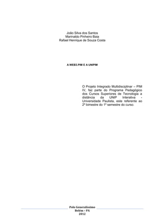 2




    João Silva dos Santos
    Marinaldo Pinheiro Baia
Rafael Henrique de Souza Costa




     A WEB3.PIM E A UNIPIM




               O Projeto Integrado Multidisciplinar – PIM
               IV, faz parte do Programa Pedagógico
               dos Cursos Superiores de Tecnologia a
               distância    da    UNIP     Interativa    -
               Universidade Paulista, este referente ao
               2º bimestre do 1º semestre do curso.




      Polo Generalíssimo
          Belém – PA
             2012
 