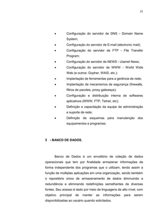 21




               Configuração do servidor de DNS - Domain Name
                System;
               Configuração do servidor de E-mail (electronic mail);
               Configuração do servidor de FTP - File Transfer
                Program;
               Configuração do servidor de NEWS - Usenet News;
               Configuração do servidor de WWW - World Wide
                Web (e outros: Gopher, WAIS, etc.);
               Implantação de ferramentas para a gerência de rede;
               Implantação de mecanismos de segurança (firewalls,
                filtros de pacotes, proxy gateways);
               Configuração e distribuição interna de softwares
                aplicativos (WWW, FTP, Telnet, etc);
               Definição e capacitação da equipe de administração
                e suporte de rede;
               Definição de esquemas para manutenção              dos
                equipamentos e programas;




5 - BANCO DE DADOS.




      Banco de Dados é um envoltório de coleção de dados
operacionais que tem por finalidade armazenar informações de
forma independente dos programas que o utilizam, tendo assim a
função de múltiplas aplicações em uma organização, sendo também
o repositório único de armazenamento de dados diminuindo a
redundância e eliminando redefinições semelhantes de diversas
fontes. Seu acesso é dado por meio de linguagens de alto nível, com
objetivo   principal   de   manter     as   informações   para   serem
disponibilizadas ao usuário quando solicitados.

                  Polo Generalíssimo
                      Belém – PA
                         2012
 