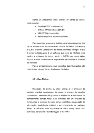 22




      Dentre as plataformas mais comuns de banco de dados,
podemos citar:
             Oracle (WWW.oracle.com.br)
             Sybase (WWW.sybase.com.br)
             IBM (WWW.ibm.com.br)
             Microsoft (WWW.microsoft.com.br)


      Para gerenciar o acesso e facilitar a manutenção correta dos
dados armazenados em um ou mais bancos de dados, utilizaremos
o SGBD (Sistema Gerenciador de Banco de Dados) Postgre, o qual
é o mais indicado, pois, é um software que serve de interface entre
usuário e o banco de dados, sendo o SGBD que, entre todos,
suporta a maior quantidade de arquiteturas de hardware e software
do mercado.
      Para o armazenamento mais específico das informações, são
criados data minings dentro dos bancos de dados.




      5.1 – Data Mining.




      Mineração de Dados ou Data Mining, é o processo de
explorar grandes quantidades de dados à procura de padrões
consistentes, extraindo ou ajudando a evidenciar a descoberta de
conhecimento contido neles. São formados por um conjunto de
ferramentas e técnicas de áreas como estatística, recuperação de
informação, inteligência artificial e reconhecimento de padrões.
Talvez a definição mais importante de Data Mining tenha sido
elaborada por Usama Fayyad (Fayyad et al. 1996):




                 Polo Generalíssimo
                     Belém – PA
                        2012
 