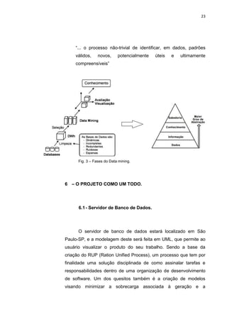 23




    “... o processo não-trivial de identificar, em dados, padrões
    válidos,     novos,     potencialmente   úteis   e   ultimamente
    compreensíveis”




      Fig. 3 – Fases do Data mining.




6 – O PROJETO COMO UM TODO.




      6.1 - Servidor de Banco de Dados.




      O servidor de banco de dados estará localizado em São
Paulo-SP, e a modelagem deste será feita em UML, que permite ao
usuário visualizar o produto do seu trabalho. Sendo a base da
criação do RUP (Ration Unified Process), um processo que tem por
finalidade uma solução disciplinada de como assinalar tarefas e
responsabilidades dentro de uma organização de desenvolvimento
de software. Um dos quesitos também é a criação de modelos
visando minimizar a sobrecarga associada à geração e a

                  Polo Generalíssimo
                      Belém – PA
                         2012
 