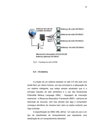 26




      Fig 5 – Topologia da rede UniPIM.




      6.3 – O sistema.




      A criação de um sistema baseado na web 3.0 não será uma
tarefa fácil, por vários motivos, uns dos principais é a adequação de
um sistema inteligente, que esteja sempre atualizado que é o
principal requisito da web semântica e o uso das ferramentas
Extensible Markup Language (XML) - linguagem de marcação
extensível - e Resource Description Framework (RDF) - estrutura de
descrição de recursos, com isso através das tags o computador
consegue identificar de maneira bem clara os dados evitando que
haja confusão.
      A especificação da OMG UML afirma: “um caso de uso é um
tipo de classificador de comportamento que representa uma
declaração de um comportamento oferecido”.



                  Polo Generalíssimo
                      Belém – PA
                         2012
 