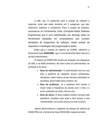 27




      A UML usa 13 diagramas para a criação de software e
sistemas, onde eles estão divididos em 3 categorias, que são:
dinâmicos, estáticos e arquitetural. Para a criação de sistemas,
necessita-se de Ferramentas Case (Computer-Aided Software
Engineering) que é uma classificação que abrange todas as
ferramentas     baseadas      em     computadores          que   auxiliam
atividades de Engenharia de software, desde análise de
requisitos e modelagem até programação e testes.
      Então para a criação do sistema da UniPIM, utilizamos a
ferramenta Case ARGOUML, que é uma ferramenta Open Source e
de fácil entendimento.
      O sistema da WEB3.PIM deverá ser baseado nos diagramas
da UML e da WEB semântica. Ele terá a área do administrador, do
professor e do aluno:
             Área do administrador: O administrador terá em sua
              área a gerência de cadastrar alunos, professores,
              disciplinas, inserir avisos, prover serviços solicitados na
              secretaria, gerar boleto para usuários, etc.
             Área do professor: Já o professor terá acesso a
              inserir notas e frequência de acordo com o mês e a
              turma, participar de chat’s, fóruns e etc.
             Área do aluno: O aluno poderá solicitar serviços pela
              secretaria, visualizar suas aulas e terá acesso a uma
              ‘interatividade’ com outros alunos via chat ou fórum.


       Abaixo demonstramos o diagrama de classes do sistema da
WEB3.PIM com a ferramenta Case ARGOUML respectivamente:




                  Polo Generalíssimo
                      Belém – PA
                         2012
 