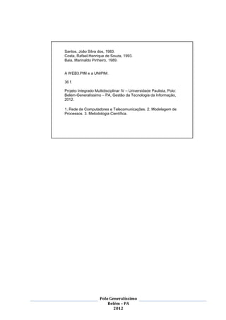 3




Santos, João Silva dos, 1983.
Costa, Rafael Henrique de Souza, 1993.
Baia, Marinaldo Pinheiro, 1989.


A WEB3.PIM e a UNIPIM.

36 f.

Projeto Integrado Multidisciplinar IV – Universidade Paulista, Polo:
Belém-Generalíssimo – PA, Gestão da Tecnologia da Informação,
2012.

1. Rede de Computadores e Telecomunicações. 2. Modelagem de
Processos. 3. Metodologia Científica.




                     Polo Generalíssimo
                         Belém – PA
                            2012
 
