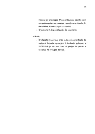 33




       introduz os endereços IP nas máquinas, adentra com
       as configurações no servidor, comete-se a instalação
       do SGBD e a acomodação do sistema.
      Orçamento: A disponibilização do orçamento.


4ª Fase:
      Divulgação: Fase final onde toda a documentação do
       projeto é fechada e o projeto é divulgado, pois com a
       WEB3.PIM já em uso, não há perigo de perder a
       liderança na evolução da web.




           Polo Generalíssimo
               Belém – PA
                  2012
 