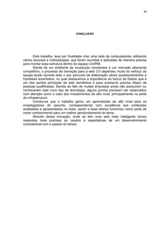 34




                                   CONCLUSÃO




       Este trabalho, teve por finalidade criar uma rede de computadores utilizando
vários recursos e metodologias, que foram reunidas e aplicadas de maneira precisa
para montar essa estrutura dentro do espaço UniPIM.
       Diante de um ambiente de mudanças constantes e um mercado altamente
competitivo, o processo de transição para a web 3.0 dependeu muito do esforço da
equipe tendo durante todo o seu percurso de elaboração vários questionamentos e
hipóteses levantados, no qual destacamos a importância do banco de Dados que é
um dos pontos principais da web semântica e para acessa-lo precisa dispor de
pessoas qualificadas. Devido ao fato de muitas empresas ainda não possuírem ou
conhecerem este novo tipo de tecnologia, alguns pontos precisam ser observados
com atenção como o caso dos investimentos de alto nível, principalmente na parte
de infraestrutura.
       Conclui-se que o trabalho gerou um aprendizado de alto nível para os
investigadores do assunto, correspondendo com excelência aos conteúdos
analisados e apresentados no texto, assim a base teórica funcionou como parte de
maior conhecimento para um melhor aprofundamento do tema.
       Através dessa inovação, onde se tem uma web mais inteligente temos
respostas mais precisas ao usuário e expectativas de um desenvolvimento
considerável com o passar do tempo.




                                Polo Generalíssimo
                                    Belém – PA
                                       2012
 