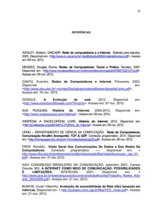 35




                                        REFERÊNCIAS




WESLEY, Addison. UNICAMP. Rede de computadores e a Internet. Material para estudos.
2005. Disponível em: <http://www.ic.unicamp.br/~ripolito/peds/st564/material/revisao.pdf>. Acesso
em: 09 nov. 2012.

MENDES, Douglas Rocha. Redes de Computadores: Teoria e Prática. Novatec, 2007.
Disponível em: <http://www.novateceditora.com.br/livros/redescom/capitulo9788575221273.pdf>.
Acesso em: 09 nov. 2012.

CANTÚ, Evandro. Redes de Computadores e Internet. Primavera, 2003.
Disponível                                                                    em:
<http://www.das.ufsc.br/~montez/Disciplinas/materialRedes/ApostilaCantu.pdf>.
Acesso em: 10 nov. 2012.

GOOGLE.        A      Evolução     da      web.     2012.     Disponível                    em:
<http://www.evolutionoftheweb.com/?hl=pt-br>. Acesso em: 07 nov. 2012.

SUA PESQUISA. História          da    Internet.     2004-2012.              Disponível      em:
<http://www.suapesquisa.com/internet/>. Acesso em: 08 nov. 2012.

WIKIPÉDIA A ENCICLOPÉDIA LIVRE. História da Internet. 2012. Disponível em:
<http://pt.wikipedia.org/wiki/Hist%C3%B3ria_da_Internet>. Acesso em: 08 nov. 2012.

UFMG – DEPARTAMENTO DE CIÊNCIA DA COMPUTAÇÃO. Rede de Computadores;
Comunicação fim-afim (transporte): TCP & UDP. Conteúdo programático. 2010. Disponível
em: <http://homepages.dcc.ufmg.br/~mmvieira/redes/cap05.pdf>. Acesso em: 08 nov. 2012.

PROF. Romildo. Visão Geral Das Comunicações De Dados e Das Redes De
Computadores.        Conteúdo      programático.    ----.   Disponível    em:    <
http://www.ifba.edu.br/professores/romildo/downloads/ifba/redes/fourouzan_cap_01.
pdf>. Acesso em: 21 nov. 2012.

XXIV CONGRESSO BRASILEIRO DA COMUNICAÇÃO, setembro 2001, Campo
Grande /MS. A INTERNET COMO MEIO DE COMUNICAÇÃO: POSSIBILIDADES
E       LIMITAÇÕES.         INTERCOM,       2001.       Disponível     em:     <
http://www.jack.eti.br/www/arquivos/documentos/trabalhos/fae/Trabalho_Redes_Adin
arte_26032008.pdf>. Acesso em: 21 nov. 2012.

BONFIN, Vivian Villarinho. Avaliação de acessibilidade de Web sites baseada em
métricas. Disponível em: < http://qualipso.icmc.usp.br/files/TCC_vivian.pdf>. Acesso
em: 21 nov. 2012.


                                     Polo Generalíssimo
                                         Belém – PA
                                            2012
 