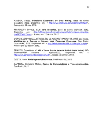 36




NAVEGA, Sergio. Princípios Essenciais do Data Mining. Base de dados
Cenadem, 2002. Disponível em: < http://www.intelliwise.com/reports/i2002.pdf>.
Acesso em: 22 nov. 2012.

MICROSOFT OFFICE. XLM para iniciantes. Base de dados Microsoft, 2012.
Disponível em:    <http://office.microsoft.com/pt-br/excel-help/xml-para-iniciantes-
HA010034022.aspx>. Acesso em: 22 de nov. 2012.

CONGRESSO VIRTUAL BRASILEIRO DE ADMINISTRAÇÃO, 04., 2008, São Paulo.
Viabilizando o Acesso a Internet para Pequenas Empresas. São Paulo:
CONVIBRA, 2008. Disponível em: < http://www.convibra.com.br/2004/pdf/143.pdf>.
Acesso em: 22 de nov. 2012.

FRANZIN, Oswaldo et al .VPN - Virtual Private Network (Rede Privada Virtual). GPr
Sistemas/ASP       Systems      -     Agosto/2000.     Disponível     em:       <
http://www.gpr.com.br/download/vpn.pdf>. Acesso em: 22 nov. 2012.

COSTA, Ivanir. Modelagem de Processos. São Paulo: Sol, 2012.

BAPTISTA, Christiane Meilier. Redes de Computadores e Telecomunicações.
São Paulo, 2012.




                                Polo Generalíssimo
                                    Belém – PA
                                       2012
 