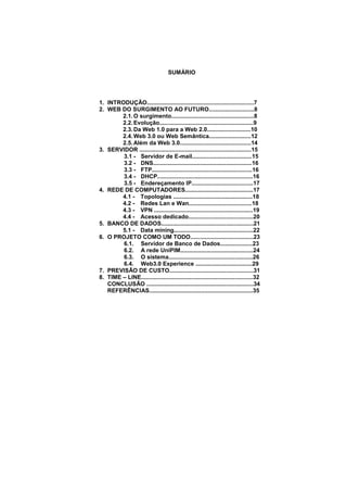 6




                                    SUMÁRIO




1. INTRODUÇÃO..................................................................7
2. WEB DO SURGIMENTO AO FUTURO............................8
        2.1. O surgimento...................................................8
        2.2. Evolução..........................................................9
        2.3. Da Web 1.0 para a Web 2.0...........................10
        2.4. Web 3.0 ou Web Semântica..........................12
        2.5. Além da Web 3.0............................................14
3. SERVIDOR .....................................................................15
        3.1 - Servidor de E-mail.....................................15
        3.2 - DNS.............................................................16
        3.3 - FTP..............................................................16
        3.4 - DHCP...........................................................16
        3.5 - Endereçamento IP......................................17
4. REDE DE COMPUTADORES..........................................17
        4.1 - Topologias .................................................18
        4.2 - Redes Lan e Wan.......................................18
        4.3 - VPN .............................................................19
        4.4 - Acesso dedicado........................................20
5. BANCO DE DADOS.........................................................21
        5.1 - Data mining.................................................22
6. O PROJETO COMO UM TODO.......................................23
        6.1. Servidor de Banco de Dados....................23
        6.2. A rede UniPIM.............................................24
        6.3. O sistema....................................................26
        6.4. Web3.0 Experience ...................................29
7. PREVISÃO DE CUSTO....................................................31
8. TIME – LINE.....................................................................32
   CONCLUSÃO ..................................................................34
   REFERÊNCIAS................................................................35




                            Polo Generalíssimo
                                Belém – PA
                                   2012
 