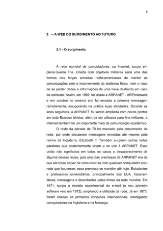 8




2 – A WEB DO SURGIMENTO AO FUTURO



      2.1 - O surgimento.




      A rede mundial de computadores, ou Internet, surgiu em
plena Guerra Fria. Criada com objetivos militares seria uma das
formas das forças armadas norte-americanas de manter as
comunicações sem o inconveniente da distância física, nem o risco
de se perder dados e informações de uma base destruída em caso
de combate. Assim, em 1969, foi criada a ARPANET - ARPAnetwork
e em outubro do mesmo ano foi enviada a primeira mensagem
remotamente, inaugurando na prática suas atividades. Durante os
anos seguintes, a ARPANET foi sendo ampliada com novos pontos
em todo Estados Unidos, além de ser utilizada para fins militares, a
Internet também foi um importante meio de comunicação acadêmico.
      O resto da década de 70 foi marcado pelo crescimento da
rede, por onde circularam mensagens enviadas até mesmo pela
rainha da Inglaterra, Elizabeth II. Também surgiram outras redes
paralelas que posteriormente viriam a se unir à ARPANET. Essa
união não significava em todos os casos o desaparecimento de
alguma dessas redes, pois uma das premissas da ARPANET era de
que ela fosse capaz de comunicar-se com qualquer computador e/ou
rede que houvesse, essa premissa se mantém até hoje. Estudantes
e professores universitários, principalmente dos EUA, trocavam
ideias, mensagens e descobertas pelas linhas da rede mundial. Em
1971, surgiu o modelo experimental do e-mail (o seu primeiro
software veio em 1972), ampliando a utilidade da rede. Já em 1973,
foram criadas as primeiras conexões internacionais, interligando
computadores na Inglaterra e na Noruega.


                 Polo Generalíssimo
                     Belém – PA
                        2012
 