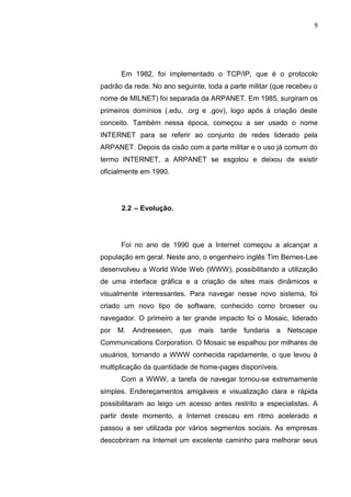 9




      Em 1982, foi implementado o TCP/IP, que é o protocolo
padrão da rede. No ano seguinte, toda a parte militar (que recebeu o
nome de MILNET) foi separada da ARPANET. Em 1985, surgiram os
primeiros domínios (.edu, .org e .gov), logo após à criação deste
conceito. Também nessa época, começou a ser usado o nome
INTERNET para se referir ao conjunto de redes liderado pela
ARPANET. Depois da cisão com a parte militar e o uso já comum do
termo INTERNET, a ARPANET se esgotou e deixou de existir
oficialmente em 1990.




      2.2 – Evolução.




      Foi no ano de 1990 que a Internet começou a alcançar a
população em geral. Neste ano, o engenheiro inglês Tim Bernes-Lee
desenvolveu a World Wide Web (WWW), possibilitando a utilização
de uma interface gráfica e a criação de sites mais dinâmicos e
visualmente interessantes. Para navegar nesse novo sistema, foi
criado um novo tipo de software, conhecido como browser ou
navegador. O primeiro a ter grande impacto foi o Mosaic, liderado
por M.    Andreeseen, que     mais tarde fundaria      a   Netscape
Communications Corporation. O Mosaic se espalhou por milhares de
usuários, tornando a WWW conhecida rapidamente, o que levou à
multiplicação da quantidade de home-pages disponíveis.
      Com a WWW, a tarefa de navegar tornou-se extremamente
simples. Endereçamentos amigáveis e visualização clara e rápida
possibilitaram ao leigo um acesso antes restrito a especialistas. A
partir deste momento, a Internet cresceu em ritmo acelerado e
passou a ser utilizada por vários segmentos sociais. As empresas
descobriram na Internet um excelente caminho para melhorar seus


                 Polo Generalíssimo
                     Belém – PA
                        2012
 