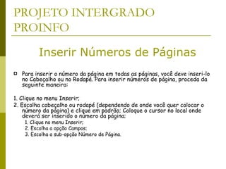 PROJETO INTERGRADO PROINFO Para inserir o número da página em todas as páginas, você deve inseri-lo no Cabeçalho ou no Rodapé. Para inserir números de página, proceda da seguinte maneira: 1. Clique no menu Inserir;  2. Escolha cabeçalho ou rodapé (dependendo de onde você quer colocar o número da página) e clique em padrão; Coloque o cursor no local onde deverá ser inserido o número da página;  1. Clique no menu Inserir;  2. Escolha a opção Campos; 3. Escolha a sub-opção Número de Página.  Inserir Números de Páginas 